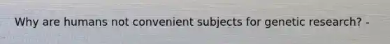 Why are humans not convenient subjects for genetic research? -