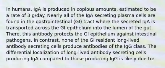 In humans, IgA is produced in copious amounts, estimated to be a rate of 3 g/day. Nearly all of the IgA secreting plasma cells are found in the gastrointestinal (GI) tract where the secreted IgA is transported across the GI epithelium into the lumen of the gut. There, this antibody protects the GI epithelium against intestinal pathogens. In contrast, none of the GI resident long-lived antibody secreting cells produce antibodies of the IgG class. The differential localization of long-lived antibody secreting cells producing IgA compared to those producing IgG is likely due to: