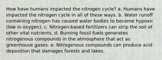 How have humans impacted the nitrogen cycle? a. Humans have impacted the nitrogen cycle in all of these ways. b. Water runoff containing nitrogen has caused water bodies to become hypoxic (low in oxygen). c. Nitrogen-based fertilizers can strip the soil of other vital nutrients. d. Burning fossil fuels generates nitrogenous compounds in the atmosphere that act as greenhouse gases. e. Nitrogenous compounds can produce acid deposition that damages forests and lakes.