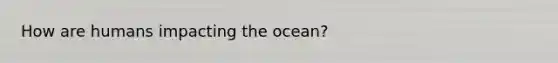 How are humans impacting the ocean?