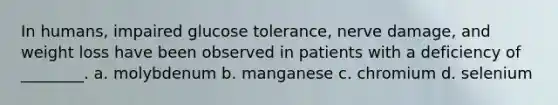 In humans, impaired glucose tolerance, nerve damage, and weight loss have been observed in patients with a deficiency of ________. a. molybdenum b. manganese c. chromium d. selenium