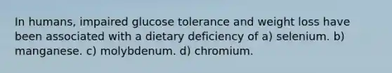 In humans, impaired glucose tolerance and weight loss have been associated with a dietary deficiency of a) selenium. b) manganese. c) molybdenum. d) chromium.