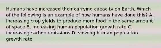 Humans have increased their carrying capacity on Earth. Which of the following is an example of how humans have done this? A. increasing crop yields to produce more food in the same amount of space B. increasing human population growth rate C. increasing carbon emissions D. slowing human population growth rate