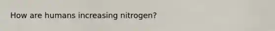 How are humans increasing nitrogen?