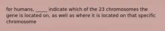 for humans, _____ indicate which of the 23 chromosomes the gene is located on, as well as where it is located on that specific chromosome