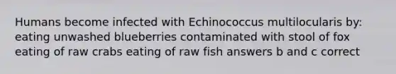 Humans become infected with Echinococcus multilocularis by: eating unwashed blueberries contaminated with stool of fox eating of raw crabs eating of raw fish answers b and c correct