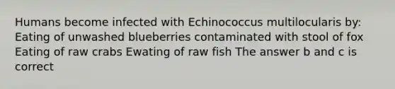 Humans become infected with Echinococcus multilocularis by: Eating of unwashed blueberries contaminated with stool of fox Eating of raw crabs Ewating of raw fish The answer b and c is correct