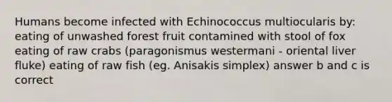 Humans become infected with Echinococcus multiocularis by: eating of unwashed forest fruit contamined with stool of fox eating of raw crabs (paragonismus westermani - oriental liver fluke) eating of raw fish (eg. Anisakis simplex) answer b and c is correct