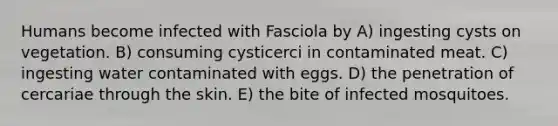 Humans become infected with Fasciola by A) ingesting cysts on vegetation. B) consuming cysticerci in contaminated meat. C) ingesting water contaminated with eggs. D) the penetration of cercariae through the skin. E) the bite of infected mosquitoes.