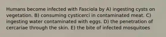 Humans become infected with Fasciola by A) ingesting cysts on vegetation. B) consuming cysticerci in contaminated meat. C) ingesting water contaminated with eggs. D) the penetration of cercariae through the skin. E) the bite of infected mosquitoes