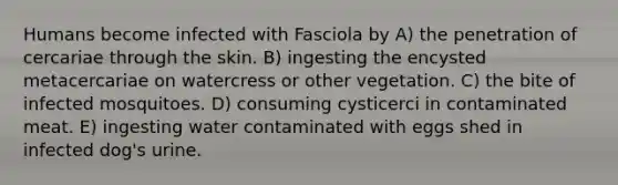 Humans become infected with Fasciola by A) the penetration of cercariae through the skin. B) ingesting the encysted metacercariae on watercress or other vegetation. C) the bite of infected mosquitoes. D) consuming cysticerci in contaminated meat. E) ingesting water contaminated with eggs shed in infected dog's urine.