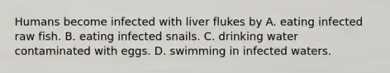 Humans become infected with liver flukes by A. eating infected raw fish. B. eating infected snails. C. drinking water contaminated with eggs. D. swimming in infected waters.