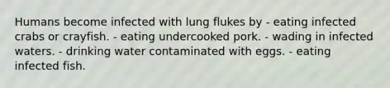 Humans become infected with lung flukes by - eating infected crabs or crayfish. - eating undercooked pork. - wading in infected waters. - drinking water contaminated with eggs. - eating infected fish.