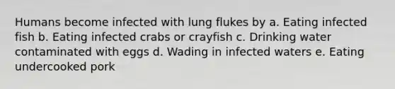 Humans become infected with lung flukes by a. Eating infected fish b. Eating infected crabs or crayfish c. Drinking water contaminated with eggs d. Wading in infected waters e. Eating undercooked pork