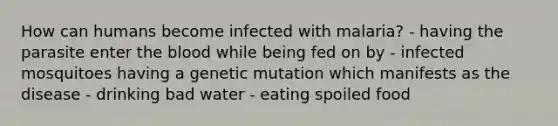 How can humans become infected with malaria? - having the parasite enter the blood while being fed on by - infected mosquitoes having a genetic mutation which manifests as the disease - drinking bad water - eating spoiled food