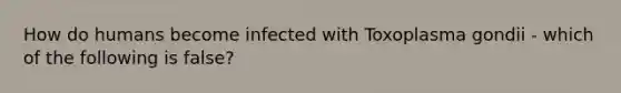 How do humans become infected with Toxoplasma gondii - which of the following is false?