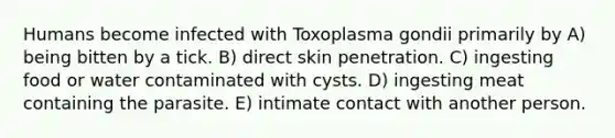 Humans become infected with Toxoplasma gondii primarily by A) being bitten by a tick. B) direct skin penetration. C) ingesting food or water contaminated with cysts. D) ingesting meat containing the parasite. E) intimate contact with another person.