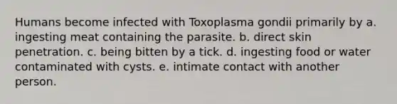 Humans become infected with Toxoplasma gondii primarily by a. ingesting meat containing the parasite. b. direct skin penetration. c. being bitten by a tick. d. ingesting food or water contaminated with cysts. e. intimate contact with another person.