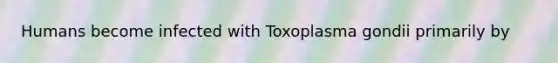 Humans become infected with Toxoplasma gondii primarily by