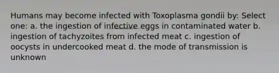 Humans may become infected with Toxoplasma gondii by: Select one: a. the ingestion of infective eggs in contaminated water b. ingestion of tachyzoites from infected meat c. ingestion of oocysts in undercooked meat d. the mode of transmission is unknown