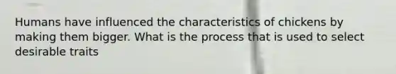 Humans have influenced the characteristics of chickens by making them bigger. What is the process that is used to select desirable traits