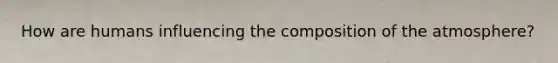 How are humans influencing the composition of the atmosphere?