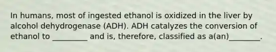 In humans, most of ingested ethanol is oxidized in the liver by alcohol dehydrogenase (ADH). ADH catalyzes the conversion of ethanol to _________ and is, therefore, classified as a(an)________.