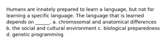 Humans are innately prepared to learn a language, but not for learning a specific language. The language that is learned depends on ______. a. chromosomal and anatomical differences b. the social and cultural environment c. biological preparedness d. genetic programming