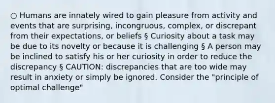 ○ Humans are innately wired to gain pleasure from activity and events that are surprising, incongruous, complex, or discrepant from their expectations, or beliefs § Curiosity about a task may be due to its novelty or because it is challenging § A person may be inclined to satisfy his or her curiosity in order to reduce the discrepancy § CAUTION: discrepancies that are too wide may result in anxiety or simply be ignored. Consider the "principle of optimal challenge"