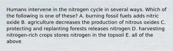 Humans intervene in the nitrogen cycle in several ways. Which of the following is one of these? A. burning fossil fuels adds nitric oxide B. agriculture decreases the production of nitrous oxides C. protecting and replanting forests releases nitrogen D. harvesting nitrogen-rich crops stores nitrogen in the topsoil E. all of the above