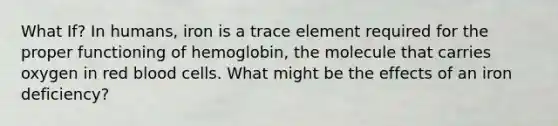 What If? In humans, iron is a trace element required for the proper functioning of hemoglobin, the molecule that carries oxygen in red blood cells. What might be the effects of an iron deficiency?