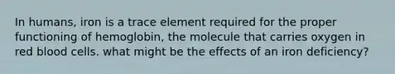 In humans, iron is a trace element required for the proper functioning of hemoglobin, the molecule that carries oxygen in red blood cells. what might be the effects of an iron deficiency?