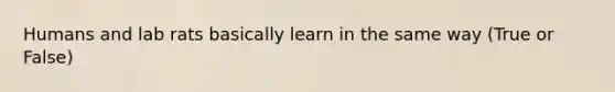 Humans and lab rats basically learn in the same way (True or False)