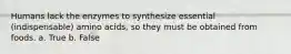 Humans lack the enzymes to synthesize essential (indispensable) amino acids, so they must be obtained from foods. a. True b. False