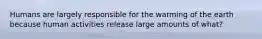 Humans are largely responsible for the warming of the earth because human activities release large amounts of what?