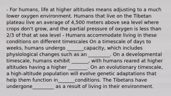 - For humans, life at higher altitudes means adjusting to a much lower oxygen environment. Humans that live on the Tibetan plateau live an average of 4,500 meters above sea level where crops don't grow, and the partial pressure of oxygen is less than 2/3 of that at sea level - Humans accommodate living in these conditions on different timescales On a timescale of days to weeks, humans undergo _______capacity, which includes physiological changes such as an _________. On a developmental timescale, humans exhibit _______, with humans reared at higher altitudes having a higher ________. On an evolutionary timescale, a high-altitude population will evolve genetic adaptations that help them function in_______conditions. The Tibetans have undergone_________ as a result of living in their environment.