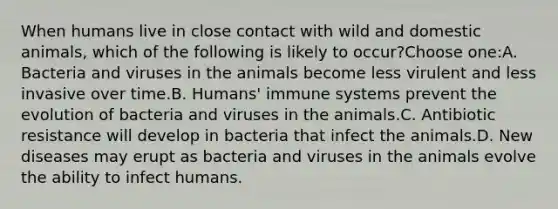 When humans live in close contact with wild and domestic animals, which of the following is likely to occur?Choose one:A. Bacteria and viruses in the animals become less virulent and less invasive over time.B. Humans' immune systems prevent the evolution of bacteria and viruses in the animals.C. Antibiotic resistance will develop in bacteria that infect the animals.D. New diseases may erupt as bacteria and viruses in the animals evolve the ability to infect humans.