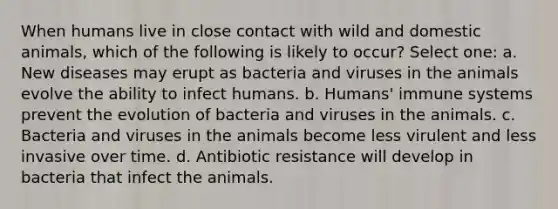 When humans live in close contact with wild and domestic animals, which of the following is likely to occur? Select one: a. New diseases may erupt as bacteria and viruses in the animals evolve the ability to infect humans. b. Humans' immune systems prevent the evolution of bacteria and viruses in the animals. c. Bacteria and viruses in the animals become less virulent and less invasive over time. d. Antibiotic resistance will develop in bacteria that infect the animals.