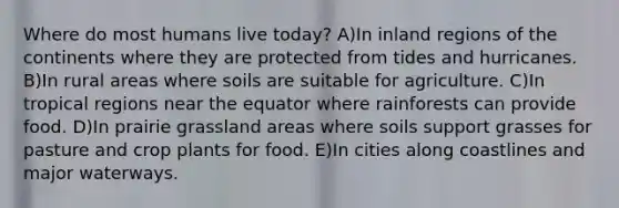 Where do most humans live today? A)In inland regions of the continents where they are protected from tides and hurricanes. B)In rural areas where soils are suitable for agriculture. C)In tropical regions near the equator where rainforests can provide food. D)In prairie grassland areas where soils support grasses for pasture and crop plants for food. E)In cities along coastlines and major waterways.