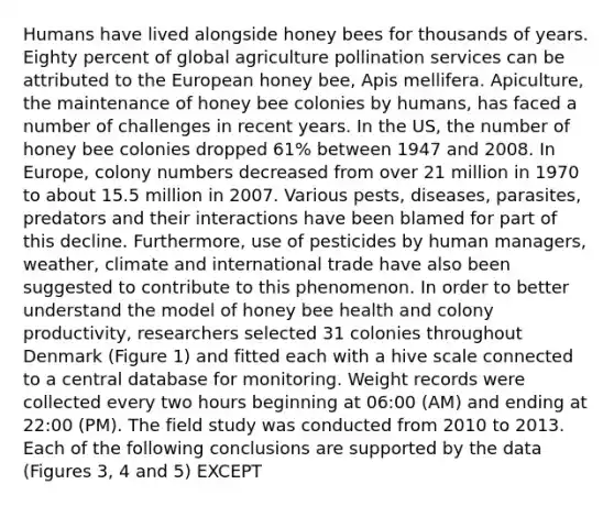 Humans have lived alongside honey bees for thousands of years. Eighty percent of global agriculture pollination services can be attributed to the European honey bee, Apis mellifera. Apiculture, the maintenance of honey bee colonies by humans, has faced a number of challenges in recent years. In the US, the number of honey bee colonies dropped 61% between 1947 and 2008. In Europe, colony numbers decreased from over 21 million in 1970 to about 15.5 million in 2007. Various pests, diseases, parasites, predators and their interactions have been blamed for part of this decline. Furthermore, use of pesticides by human managers, weather, climate and international trade have also been suggested to contribute to this phenomenon. In order to better understand the model of honey bee health and colony productivity, researchers selected 31 colonies throughout Denmark (Figure 1) and fitted each with a hive scale connected to a central database for monitoring. Weight records were collected every two hours beginning at 06:00 (AM) and ending at 22:00 (PM). The field study was conducted from 2010 to 2013. Each of the following conclusions are supported by the data (Figures 3, 4 and 5) EXCEPT