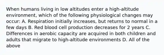 When humans living in low altitudes enter a high-altitude environment, which of the following physiological changes may occur: A. Respiration initially increases, but returns to normal in a few days B. Red blood cell production decreases for 2 years C. Differences in aerobic capacity are acquired in both children and adults that migrate to high-altitude environments D. All of the above