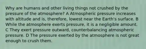 Why are humans and other living things not crushed by the pressure of the atmosphere? A Atmospheric pressure increases with altitude and is, therefore, lowest near the Earth's surface. B While the atmosphere exerts pressure, it is a negligible amount. C They exert pressure outward, counterbalancing atmospheric pressure. D The pressure exerted by the atmosphere is not great enough to crush them.