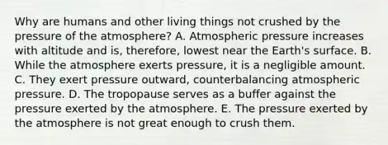 Why are humans and other living things not crushed by the pressure of the atmosphere? A. Atmospheric pressure increases with altitude and is, therefore, lowest near the Earth's surface. B. While the atmosphere exerts pressure, it is a negligible amount. C. They exert pressure outward, counterbalancing atmospheric pressure. D. The tropopause serves as a buffer against the pressure exerted by the atmosphere. E. The pressure exerted by the atmosphere is not great enough to crush them.