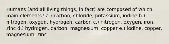 Humans (and all living things, in fact) are composed of which main elements? a.) carbon, chloride, potassium, iodine b.) nitrogen, oxygen, hydrogen, carbon c.) nitrogen, oxygen, iron, zinc d.) hydrogen, carbon, magnesium, copper e.) iodine, copper, magnesium, zinc