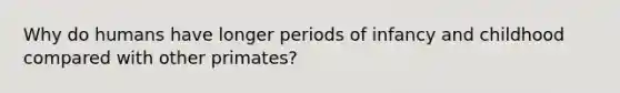 Why do humans have longer periods of infancy and childhood compared with other primates?