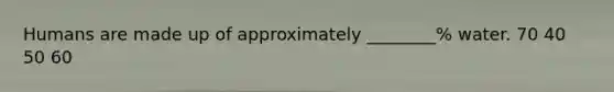 Humans are made up of approximately ________% water. 70 40 50 60