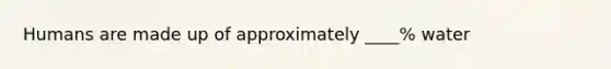 Humans are made up of approximately ____% water