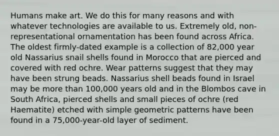 Humans make art. We do this for many reasons and with whatever technologies are available to us. Extremely old, non-representational ornamentation has been found across Africa. The oldest firmly-dated example is a collection of 82,000 year old Nassarius snail shells found in Morocco that are pierced and covered with red ochre. Wear patterns suggest that they may have been strung beads. Nassarius shell beads found in Israel may be more than 100,000 years old and in the Blombos cave in South Africa, pierced shells and small pieces of ochre (red Haematite) etched with simple geometric patterns have been found in a 75,000-year-old layer of sediment.