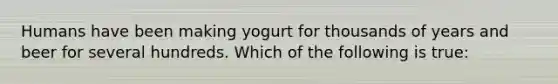 Humans have been making yogurt for thousands of years and beer for several hundreds. Which of the following is true: