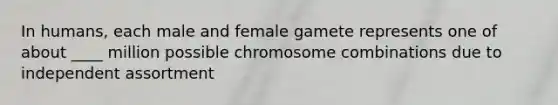 In humans, each male and female gamete represents one of about ____ million possible chromosome combinations due to independent assortment